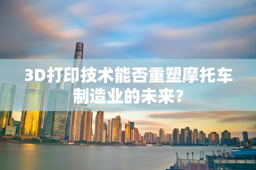 3D打印技术能否重塑摩托车制造业的未来？