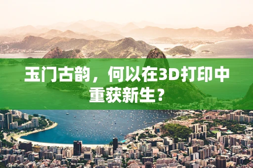玉门古韵，何以在3D打印中重获新生？