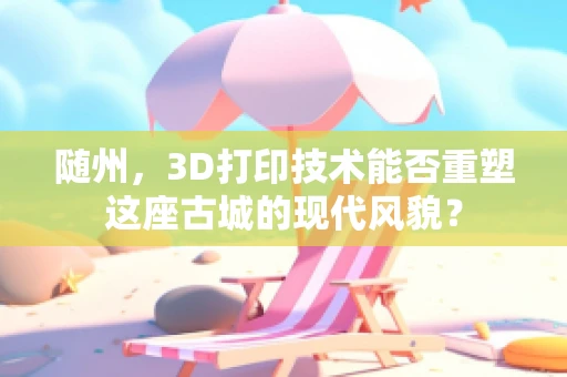 随州，3D打印技术能否重塑这座古城的现代风貌？