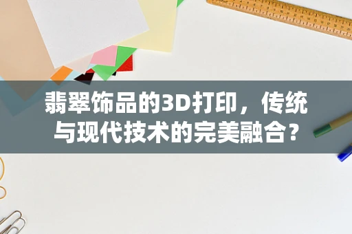 翡翠饰品的3D打印，传统与现代技术的完美融合？