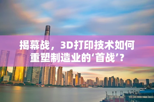 揭幕战，3D打印技术如何重塑制造业的‘首战’？