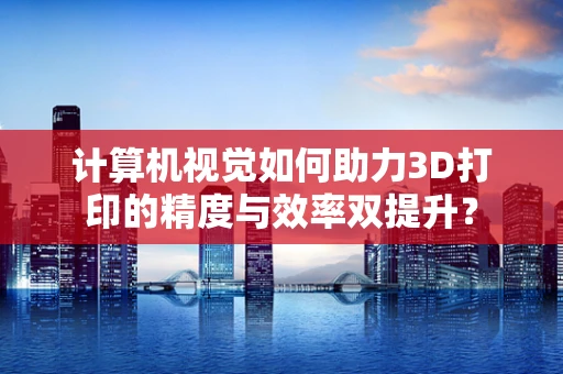 计算机视觉如何助力3D打印的精度与效率双提升？