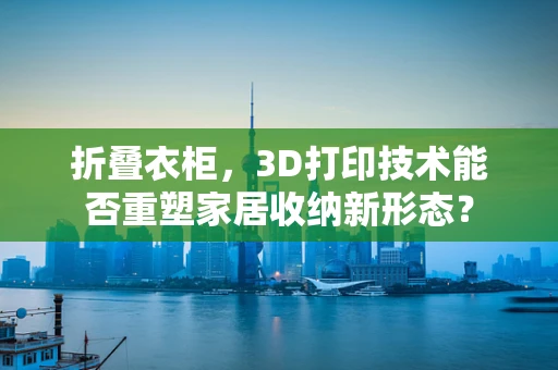 折叠衣柜，3D打印技术能否重塑家居收纳新形态？