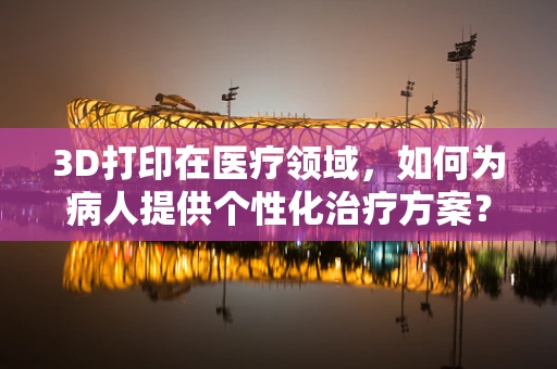 3D打印在医疗领域，如何为病人提供个性化治疗方案？