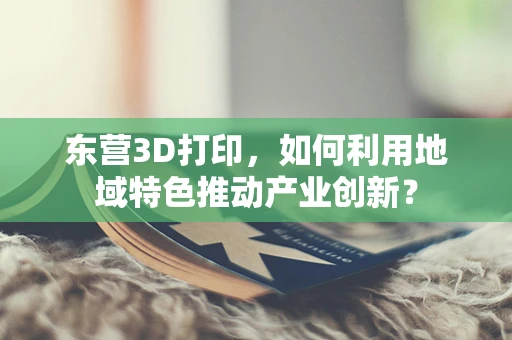 东营3D打印，如何利用地域特色推动产业创新？