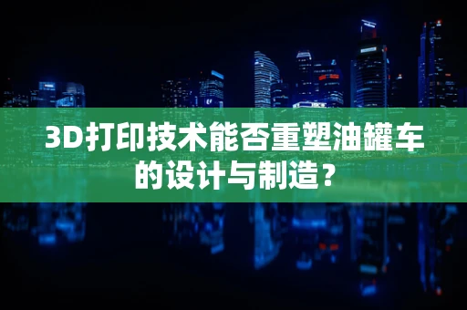 3D打印技术能否重塑油罐车的设计与制造？