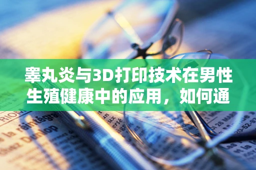 睾丸炎与3D打印技术在男性生殖健康中的应用，如何通过定制化治疗提升康复效率？