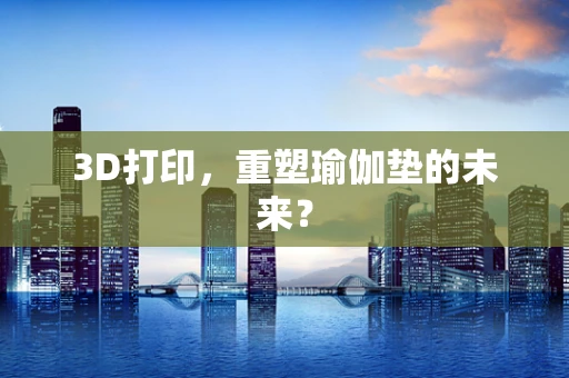 3D打印，重塑瑜伽垫的未来？