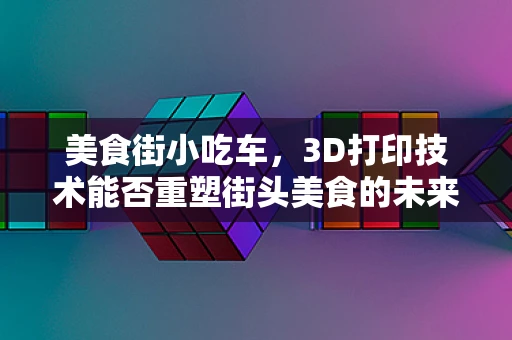美食街小吃车，3D打印技术能否重塑街头美食的未来？