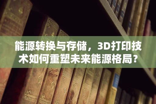 能源转换与存储，3D打印技术如何重塑未来能源格局？