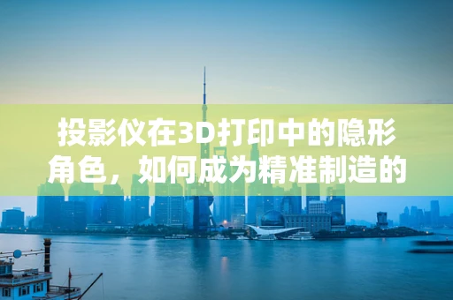 投影仪在3D打印中的隐形角色，如何成为精准制造的秘密武器？