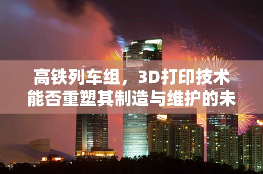 高铁列车组，3D打印技术能否重塑其制造与维护的未来？