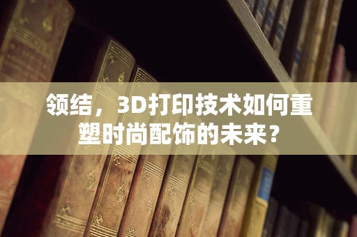 领结，3D打印技术如何重塑时尚配饰的未来？