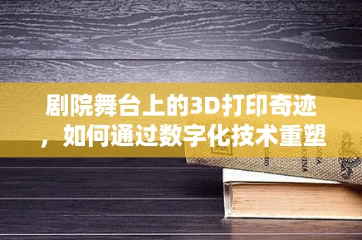 剧院舞台上的3D打印奇迹，如何通过数字化技术重塑传统表演空间？