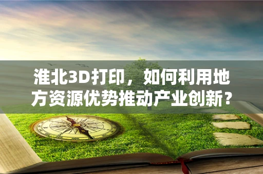 淮北3D打印，如何利用地方资源优势推动产业创新？