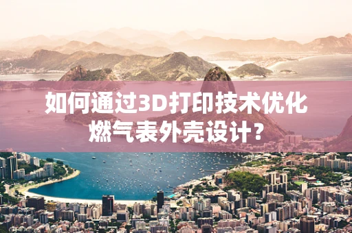 如何通过3D打印技术优化燃气表外壳设计？
