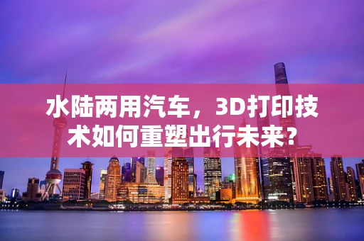 水陆两用汽车，3D打印技术如何重塑出行未来？