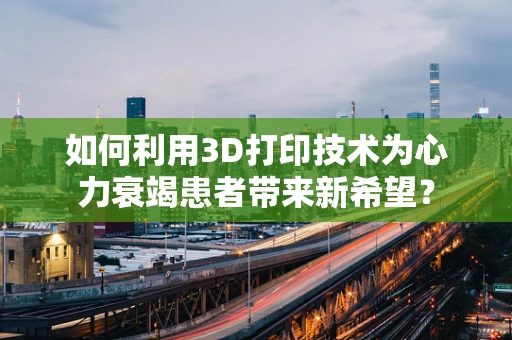 如何利用3D打印技术为心力衰竭患者带来新希望？