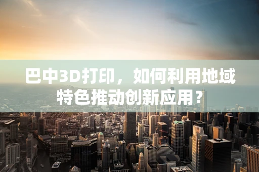 巴中3D打印，如何利用地域特色推动创新应用？