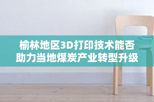 榆林地区3D打印技术能否助力当地煤炭产业转型升级？