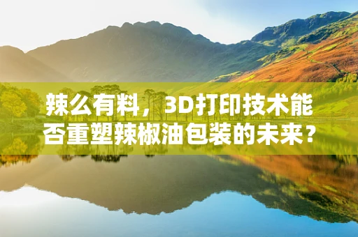 辣么有料，3D打印技术能否重塑辣椒油包装的未来？