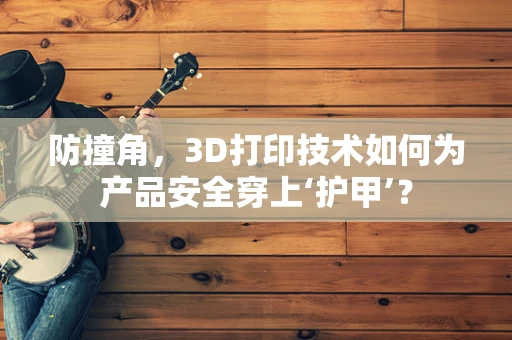 防撞角，3D打印技术如何为产品安全穿上‘护甲’？