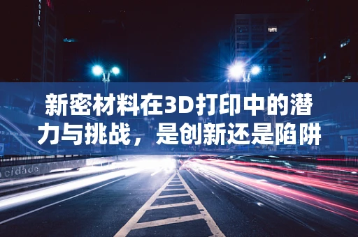 新密材料在3D打印中的潜力与挑战，是创新还是陷阱？