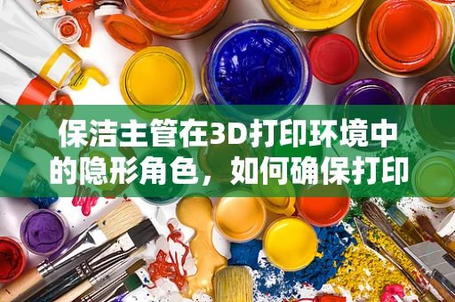 保洁主管在3D打印环境中的隐形角色，如何确保打印环境的清洁与安全？