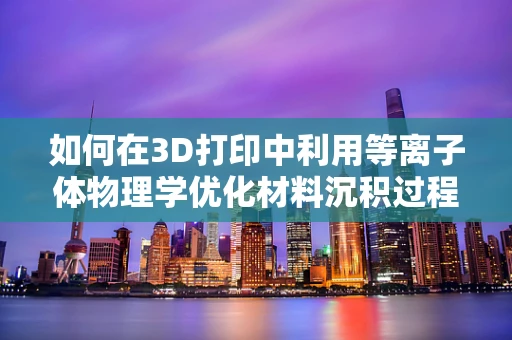 如何在3D打印中利用等离子体物理学优化材料沉积过程？