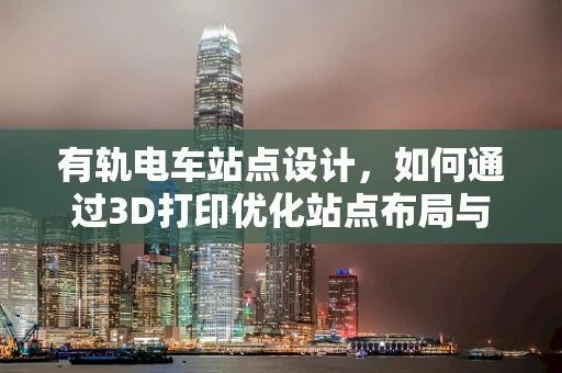 有轨电车站点设计，如何通过3D打印优化站点布局与乘客体验？
