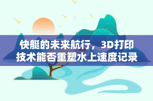 快艇的未来航行，3D打印技术能否重塑水上速度记录？