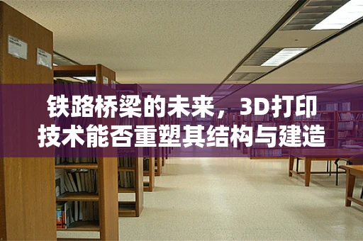 铁路桥梁的未来，3D打印技术能否重塑其结构与建造方式？