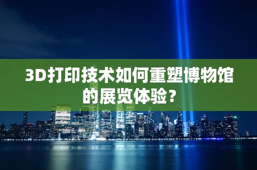 3D打印技术如何重塑博物馆的展览体验？
