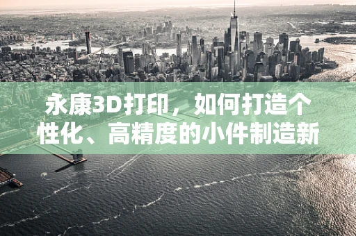 永康3D打印，如何打造个性化、高精度的小件制造新纪元？