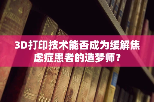 3D打印技术能否成为缓解焦虑症患者的造梦师？