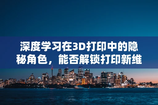 深度学习在3D打印中的隐秘角色，能否解锁打印新维度？