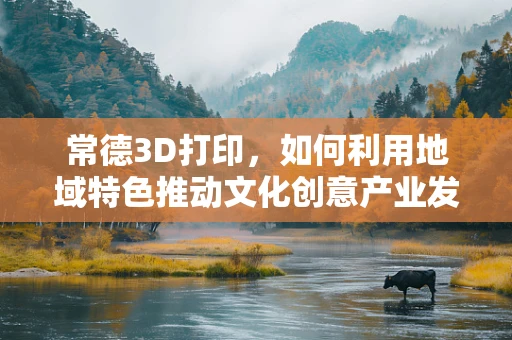 常德3D打印，如何利用地域特色推动文化创意产业发展？