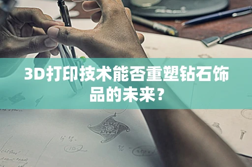 3D打印技术能否重塑钻石饰品的未来？