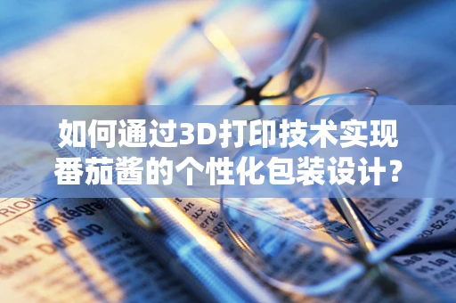 如何通过3D打印技术实现番茄酱的个性化包装设计？