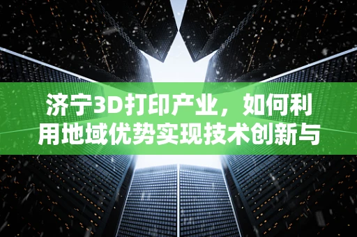 济宁3D打印产业，如何利用地域优势实现技术创新与产业升级？