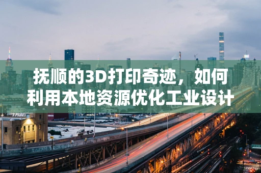 抚顺的3D打印奇迹，如何利用本地资源优化工业设计？
