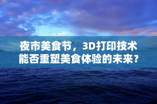 夜市美食节，3D打印技术能否重塑美食体验的未来？