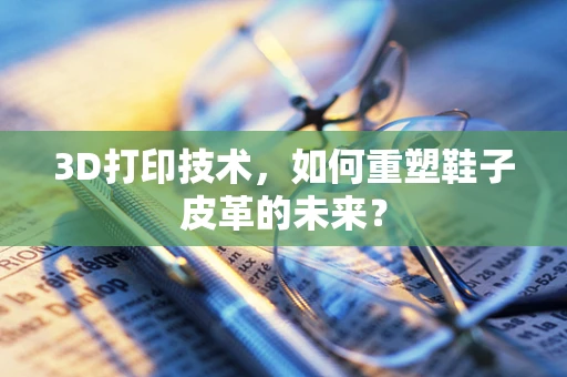 3D打印技术，如何重塑鞋子皮革的未来？
