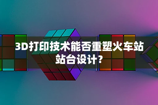 3D打印技术能否重塑火车站站台设计？