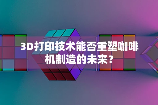 3D打印技术能否重塑咖啡机制造的未来？