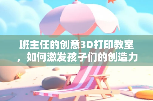 班主任的创意3D打印教室，如何激发孩子们的创造力？