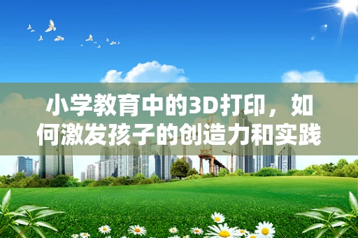 小学教育中的3D打印，如何激发孩子的创造力和实践能力？
