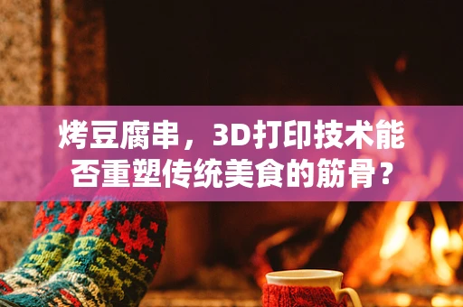 烤豆腐串，3D打印技术能否重塑传统美食的筋骨？