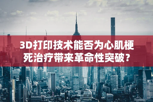 3D打印技术能否为心肌梗死治疗带来革命性突破？