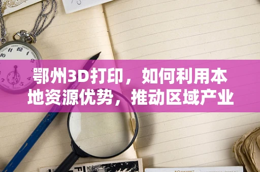鄂州3D打印，如何利用本地资源优势，推动区域产业升级？